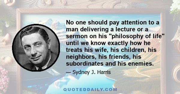 No one should pay attention to a man delivering a lecture or a sermon on his philosophy of life until we know exactly how he treats his wife, his children, his neighbors, his friends, his subordinates and his enemies.