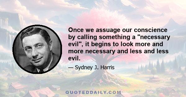 Once we assuage our conscience by calling something a necessary evil, it begins to look more and more necessary and less and less evil.