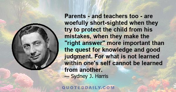 Parents - and teachers too - are woefully short-sighted when they try to protect the child from his mistakes, when they make the right answer more important than the quest for knowledge and good judgment. For what is