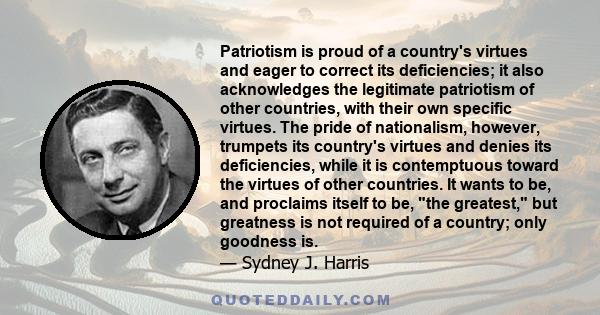 Patriotism is proud of a country's virtues and eager to correct its deficiencies; it also acknowledges the legitimate patriotism of other countries, with their own specific virtues. The pride of nationalism, however,