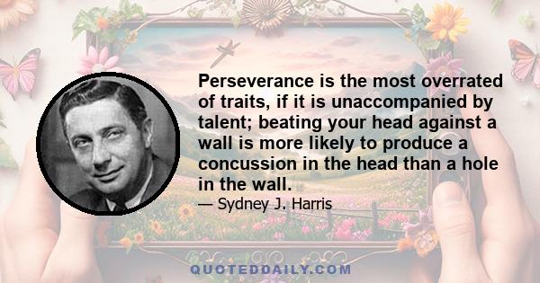 Perseverance is the most overrated of traits, if it is unaccompanied by talent; beating your head against a wall is more likely to produce a concussion in the head than a hole in the wall.