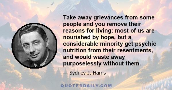 Take away grievances from some people and you remove their reasons for living; most of us are nourished by hope, but a considerable minority get psychic nutrition from their resentments, and would waste away