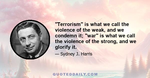 Terrorism is what we call the violence of the weak, and we condemn it; war is what we call the violence of the strong, and we glorify it.