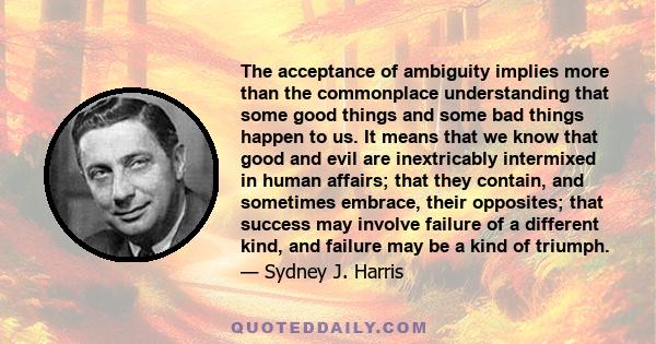 The acceptance of ambiguity implies more than the commonplace understanding that some good things and some bad things happen to us. It means that we know that good and evil are inextricably intermixed in human affairs;