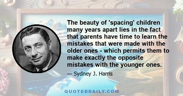 The beauty of 'spacing' children many years apart lies in the fact that parents have time to learn the mistakes that were made with the older ones - which permits them to make exactly the opposite mistakes with the