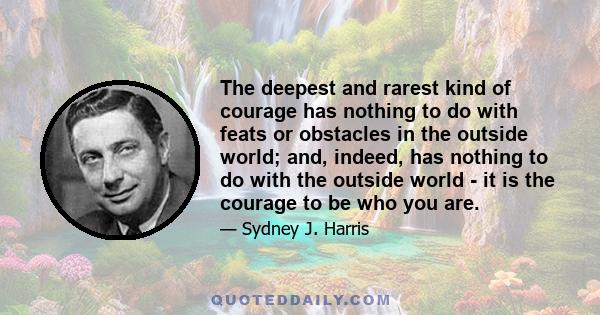 The deepest and rarest kind of courage has nothing to do with feats or obstacles in the outside world; and, indeed, has nothing to do with the outside world - it is the courage to be who you are.