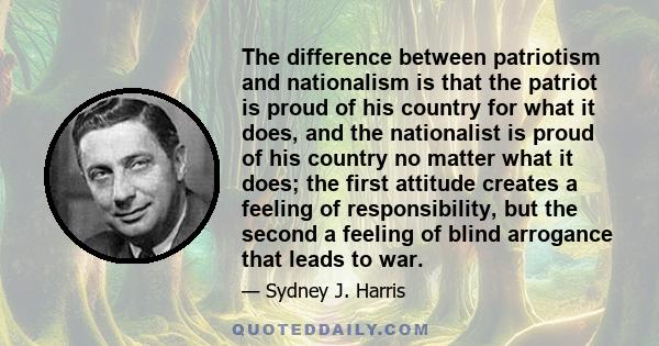 The difference between patriotism and nationalism is that the patriot is proud of his country for what it does, and the nationalist is proud of his country no matter what it does; the first attitude creates a feeling of 