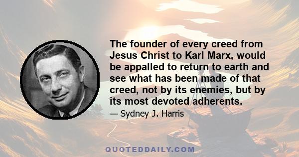 The founder of every creed from Jesus Christ to Karl Marx, would be appalled to return to earth and see what has been made of that creed, not by its enemies, but by its most devoted adherents.