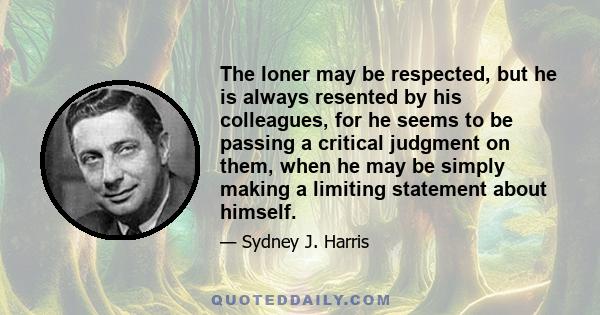 The loner may be respected, but he is always resented by his colleagues, for he seems to be passing a critical judgment on them, when he may be simply making a limiting statement about himself.