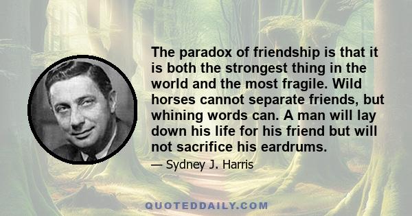 The paradox of friendship is that it is both the strongest thing in the world and the most fragile. Wild horses cannot separate friends, but whining words can. A man will lay down his life for his friend but will not