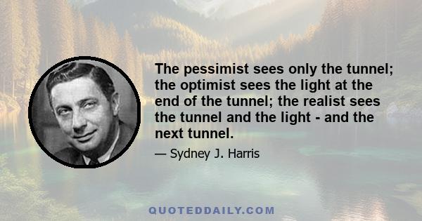 The pessimist sees only the tunnel; the optimist sees the light at the end of the tunnel; the realist sees the tunnel and the light - and the next tunnel.