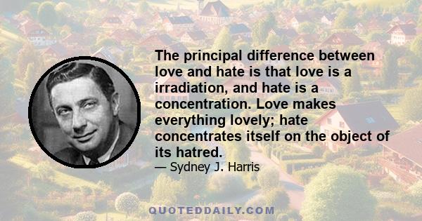 The principal difference between love and hate is that love is a irradiation, and hate is a concentration. Love makes everything lovely; hate concentrates itself on the object of its hatred.