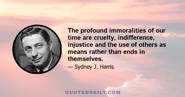 The profound immoralities of our time are cruelty, indifference, injustice and the use of others as means rather than ends in themselves.