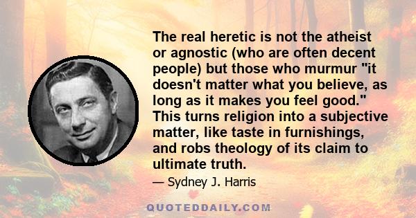 The real heretic is not the atheist or agnostic (who are often decent people) but those who murmur it doesn't matter what you believe, as long as it makes you feel good. This turns religion into a subjective matter,