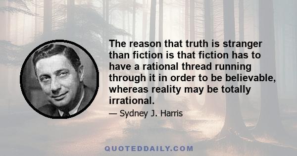 The reason that truth is stranger than fiction is that fiction has to have a rational thread running through it in order to be believable, whereas reality may be totally irrational.