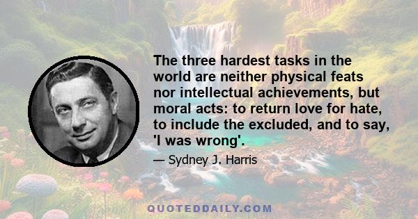 The three hardest tasks in the world are neither physical feats nor intellectual achievements, but moral acts: to return love for hate, to include the excluded, and to say, 'I was wrong'.