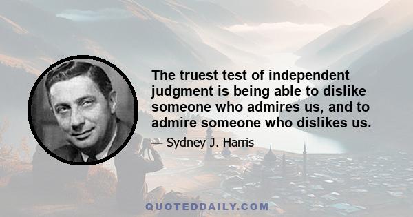 The truest test of independent judgment is being able to dislike someone who admires us, and to admire someone who dislikes us.