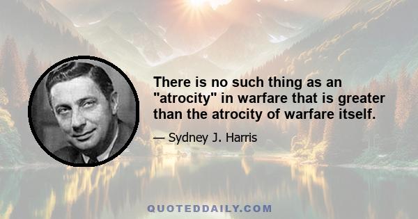 There is no such thing as an atrocity in warfare that is greater than the atrocity of warfare itself.