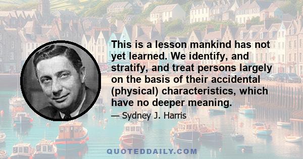 This is a lesson mankind has not yet learned. We identify, and stratify, and treat persons largely on the basis of their accidental (physical) characteristics, which have no deeper meaning.