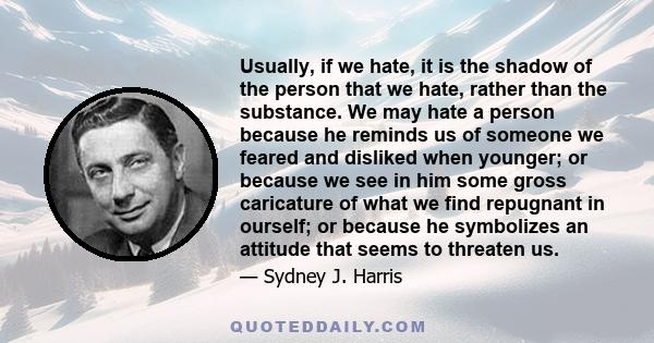 Usually, if we hate, it is the shadow of the person that we hate, rather than the substance. We may hate a person because he reminds us of someone we feared and disliked when younger; or because we see in him some gross 