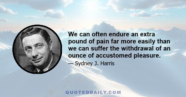 We can often endure an extra pound of pain far more easily than we can suffer the withdrawal of an ounce of accustomed pleasure.