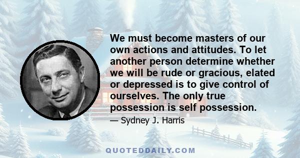 We must become masters of our own actions and attitudes. To let another person determine whether we will be rude or gracious, elated or depressed is to give control of ourselves. The only true possession is self