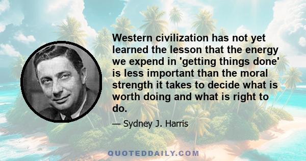 Western civilization has not yet learned the lesson that the energy we expend in 'getting things done' is less important than the moral strength it takes to decide what is worth doing and what is right to do.