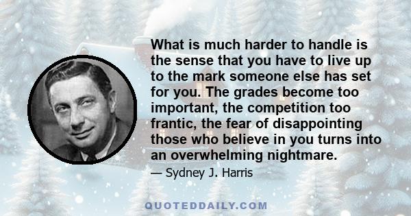 What is much harder to handle is the sense that you have to live up to the mark someone else has set for you. The grades become too important, the competition too frantic, the fear of disappointing those who believe in