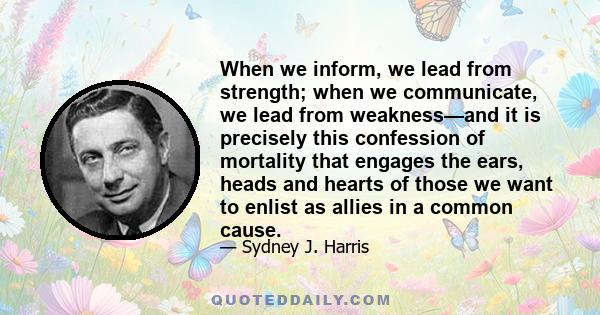 When we inform, we lead from strength; when we communicate, we lead from weakness—and it is precisely this confession of mortality that engages the ears, heads and hearts of those we want to enlist as allies in a common 