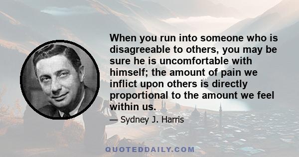 When you run into someone who is disagreeable to others, you may be sure he is uncomfortable with himself; the amount of pain we inflict upon others is directly proportional to the amount we feel within us.