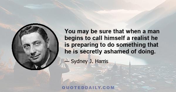 You may be sure that when a man begins to call himself a realist he is preparing to do something that he is secretly ashamed of doing.