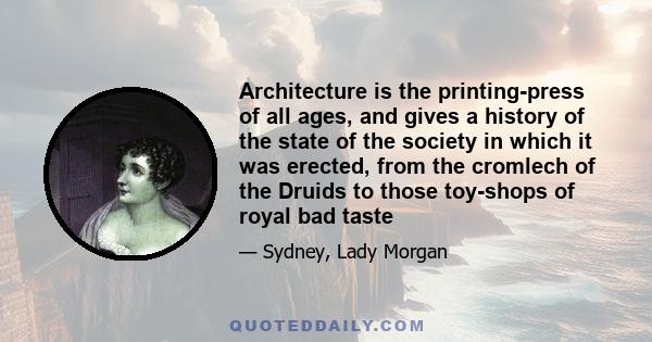 Architecture is the printing-press of all ages, and gives a history of the state of the society in which it was erected, from the cromlech of the Druids to those toy-shops of royal bad taste