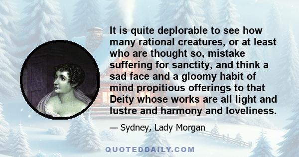 It is quite deplorable to see how many rational creatures, or at least who are thought so, mistake suffering for sanctity, and think a sad face and a gloomy habit of mind propitious offerings to that Deity whose works