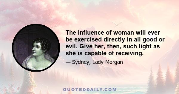 The influence of woman will ever be exercised directly in all good or evil. Give her, then, such light as she is capable of receiving.