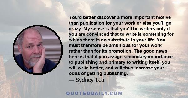 You'd better discover a more important motive than publication for your work or else you'll go crazy. My sense is that you'll be writers only if you are convinced that to write is something for which there is no