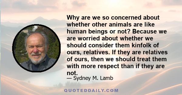 Why are we so concerned about whether other animals are like human beings or not? Because we are worried about whether we should consider them kinfolk of ours, relatives. If they are relatives of ours, then we should