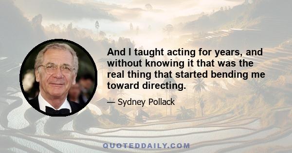 And I taught acting for years, and without knowing it that was the real thing that started bending me toward directing.