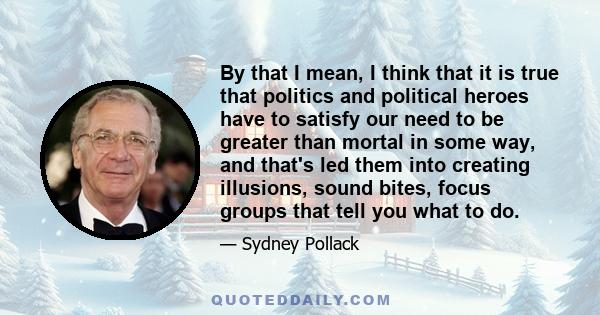 By that I mean, I think that it is true that politics and political heroes have to satisfy our need to be greater than mortal in some way, and that's led them into creating illusions, sound bites, focus groups that tell 