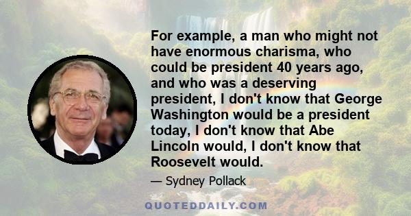 For example, a man who might not have enormous charisma, who could be president 40 years ago, and who was a deserving president, I don't know that George Washington would be a president today, I don't know that Abe