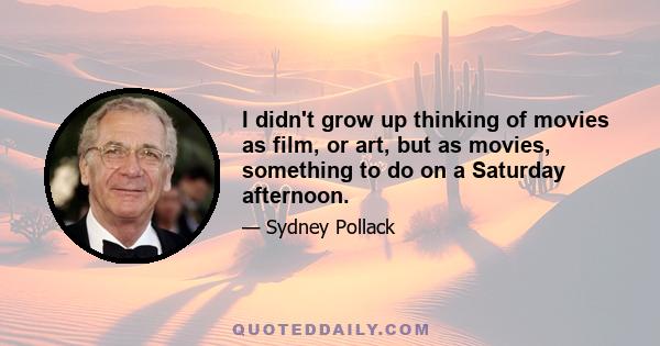 I didn't grow up thinking of movies as film, or art, but as movies, something to do on a Saturday afternoon.