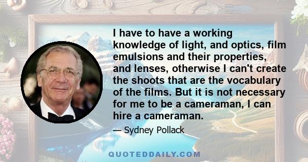 I have to have a working knowledge of light, and optics, film emulsions and their properties, and lenses, otherwise I can't create the shoots that are the vocabulary of the films. But it is not necessary for me to be a