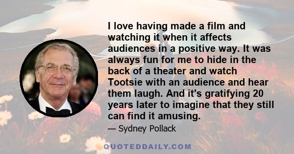 I love having made a film and watching it when it affects audiences in a positive way. It was always fun for me to hide in the back of a theater and watch Tootsie with an audience and hear them laugh. And it's