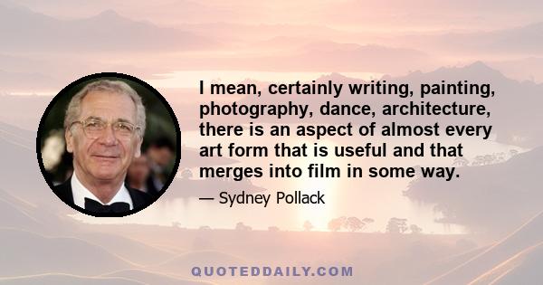 I mean, certainly writing, painting, photography, dance, architecture, there is an aspect of almost every art form that is useful and that merges into film in some way.