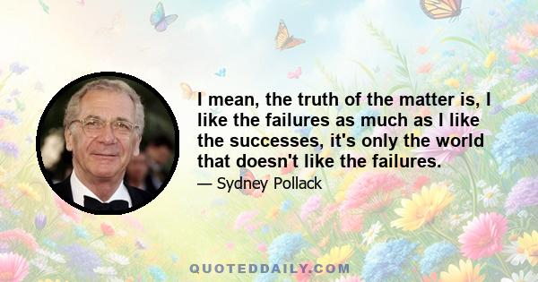 I mean, the truth of the matter is, I like the failures as much as I like the successes, it's only the world that doesn't like the failures.