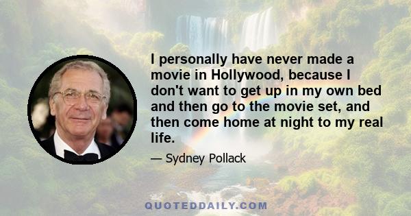 I personally have never made a movie in Hollywood, because I don't want to get up in my own bed and then go to the movie set, and then come home at night to my real life.