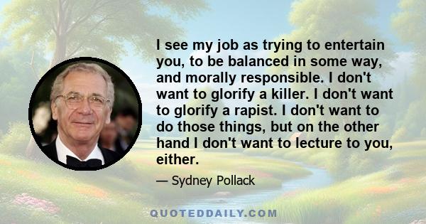 I see my job as trying to entertain you, to be balanced in some way, and morally responsible. I don't want to glorify a killer. I don't want to glorify a rapist. I don't want to do those things, but on the other hand I