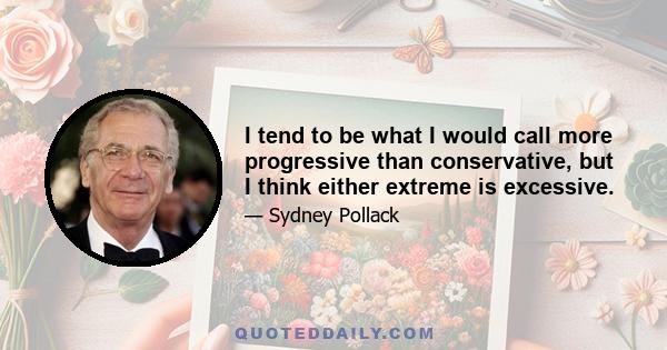 I tend to be what I would call more progressive than conservative, but I think either extreme is excessive.