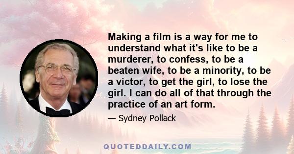 Making a film is a way for me to understand what it's like to be a murderer, to confess, to be a beaten wife, to be a minority, to be a victor, to get the girl, to lose the girl. I can do all of that through the