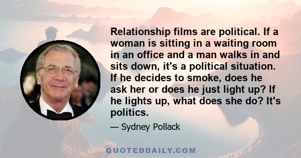 Relationship films are political. If a woman is sitting in a waiting room in an office and a man walks in and sits down, it's a political situation. If he decides to smoke, does he ask her or does he just light up? If