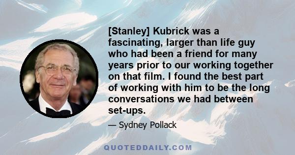 [Stanley] Kubrick was a fascinating, larger than life guy who had been a friend for many years prior to our working together on that film. I found the best part of working with him to be the long conversations we had